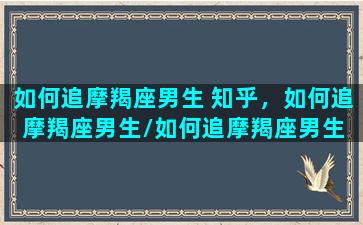 如何追摩羯座男生 知乎，如何追摩羯座男生/如何追摩羯座男生 知乎，如何追摩羯座男生-我的网站